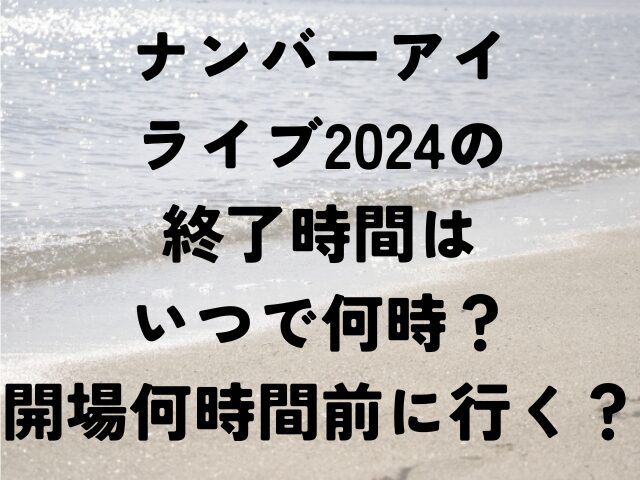 ナンバーアイ　ライブ　2024　終了時間　いつ　何時　開場　何時間前