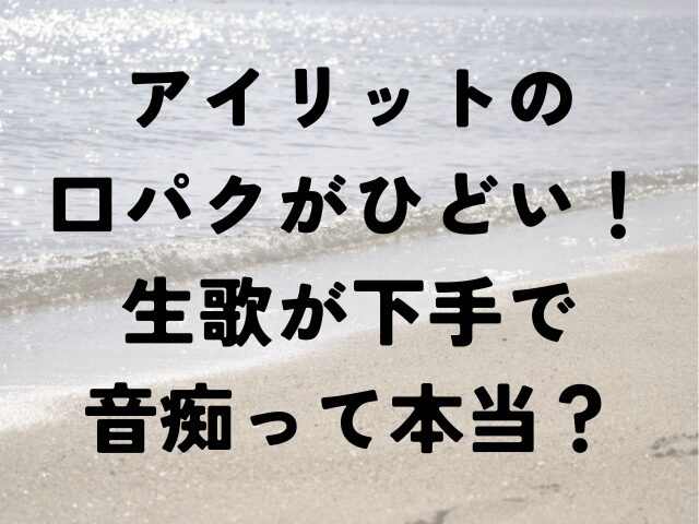 アイリット　口パク　ひどい　生歌　下手　音痴