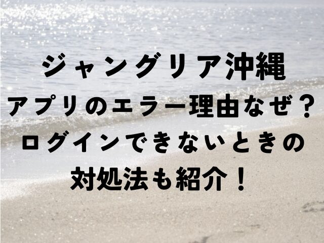 ジャングリア沖縄　アプリ　エラー　理由なぜ　ログインできない対処法　