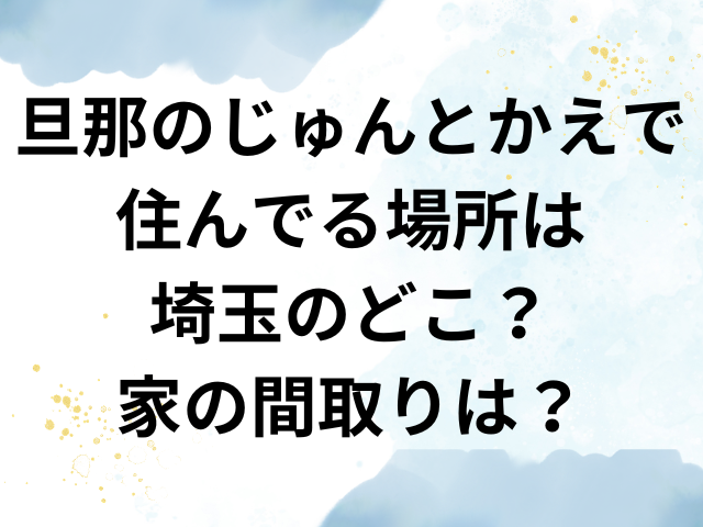 旦那のじゅんとかえで 住んでる場所　埼玉　どこ　家　間取り