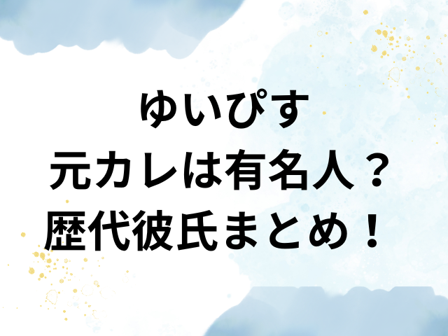 ゆいぴす　元カレ　有名人　歴代彼氏　まとめ