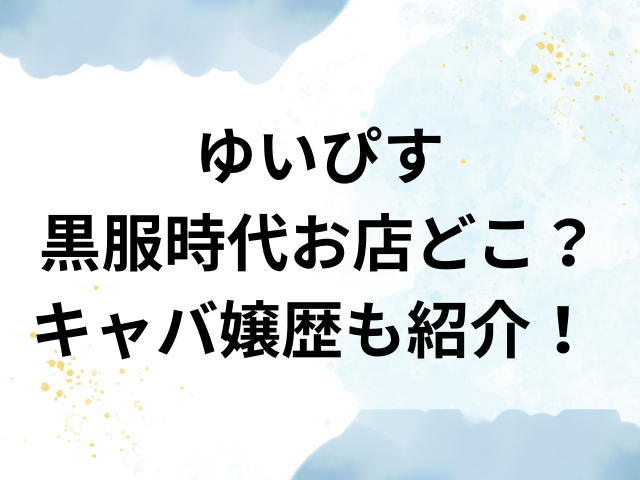 ゆいぴす　黒服　時代　店　どこ　キャバ嬢歴