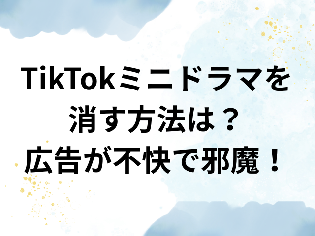 TikTok　ミニドラマ　消す　広告　不快　邪魔